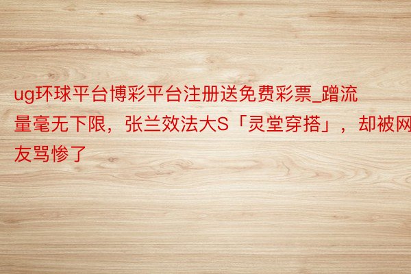 ug环球平台博彩平台注册送免费彩票_蹭流量毫无下限，张兰效法大S「灵堂穿搭」，却被网友骂惨了