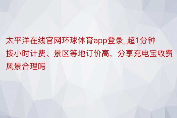 太平洋在线官网环球体育app登录_超1分钟按小时计费、景区等地订价高，分享充电宝收费风景合理吗