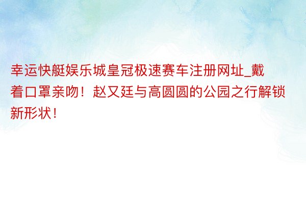 幸运快艇娱乐城皇冠极速赛车注册网址_戴着口罩亲吻！赵又廷与高圆圆的公园之行解锁新形状！