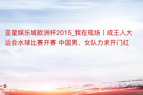 亚星娱乐城欧洲杯2015_我在现场丨成王人大运会水球比赛开赛 中国男、女队力求开门红
