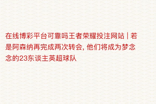 在线博彩平台可靠吗王者荣耀投注网站 | 若是阿森纳再完成两次转会, 他们将成为梦念念的23东谈主英超球队