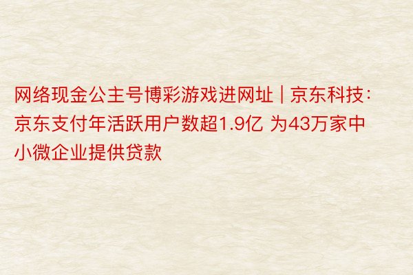 网络现金公主号博彩游戏进网址 | 京东科技：京东支付年活跃用户数超1.9亿 为43万家中小微企业提供贷款