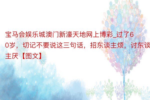 宝马会娱乐城澳门新濠天地网上博彩_过了60岁，切记不要说这三句话，招东谈主烦，讨东谈主厌【图文】