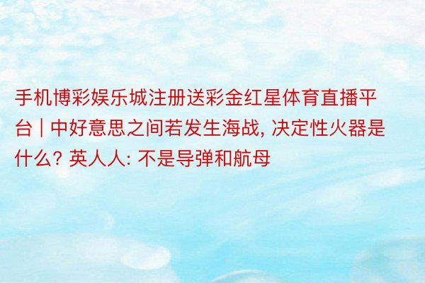 手机博彩娱乐城注册送彩金红星体育直播平台 | 中好意思之间若发生海战, 决定性火器是什么? 英人人: 不是导弹和航母