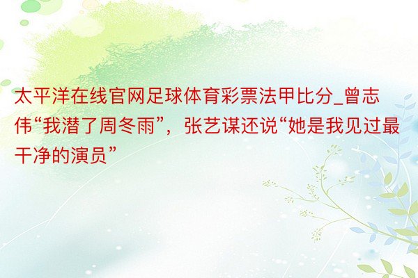 太平洋在线官网足球体育彩票法甲比分_曾志伟“我潜了周冬雨”，张艺谋还说“她是我见过最干净的演员”