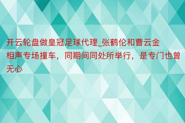 开云轮盘做皇冠足球代理_张鹤伦和曹云金相声专场撞车，同期间同处所举行，是专门也曾无心