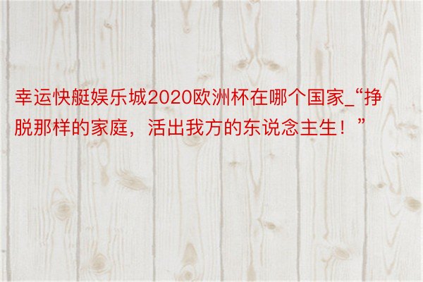 幸运快艇娱乐城2020欧洲杯在哪个国家_“挣脱那样的家庭，活出我方的东说念主生！”