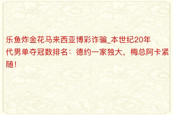 乐鱼炸金花马来西亚博彩诈骗_本世纪20年代男单夺冠数排名：德约一家独大，梅总阿卡紧随！