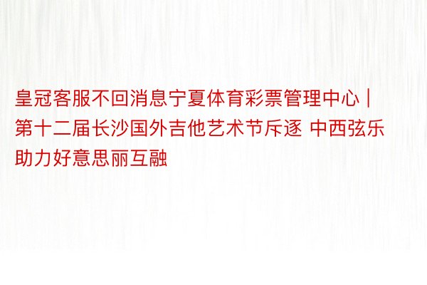 皇冠客服不回消息宁夏体育彩票管理中心 | 第十二届长沙国外吉他艺术节斥逐 中西弦乐助力好意思丽互融