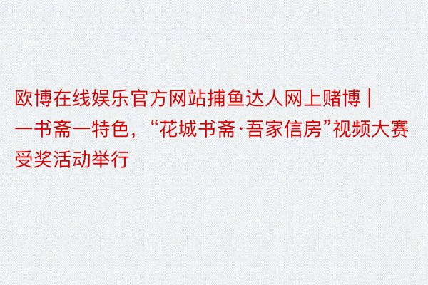 欧博在线娱乐官方网站捕鱼达人网上赌博 | 一书斋一特色，“花城书斋·吾家信房”视频大赛受奖活动举行