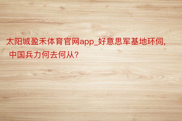 太阳城盈禾体育官网app_好意思军基地环伺, 中国兵力何去何从?