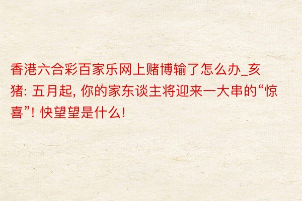 香港六合彩百家乐网上赌博输了怎么办_亥猪: 五月起, 你的家东谈主将迎来一大串的“惊喜”! 快望望是什么!