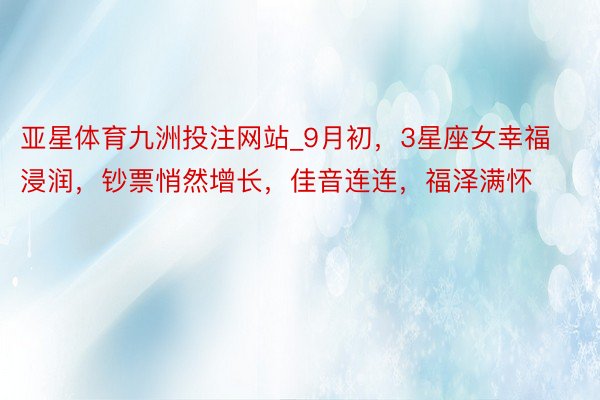 亚星体育九洲投注网站_9月初，3星座女幸福浸润，钞票悄然增长，佳音连连，福泽满怀
