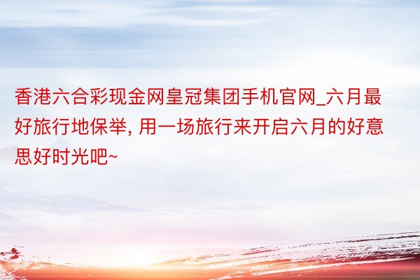 香港六合彩现金网皇冠集团手机官网_六月最好旅行地保举, 用一场旅行来开启六月的好意思好时光吧~