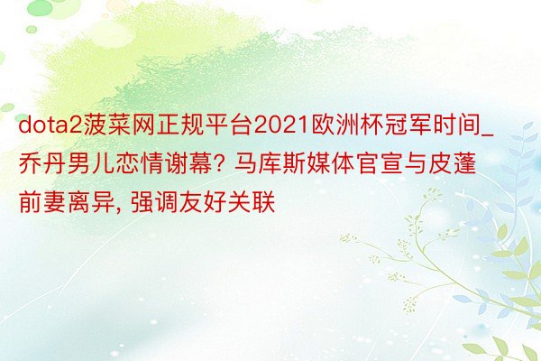 dota2菠菜网正规平台2021欧洲杯冠军时间_乔丹男儿恋情谢幕? 马库斯媒体官宣与皮蓬前妻离异, 强调友好关联