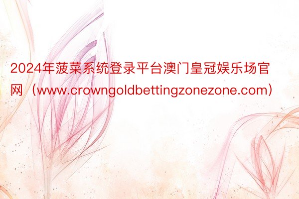2024年菠菜系统登录平台澳门皇冠娱乐场官网（www.crowngoldbettingzonezone.com）