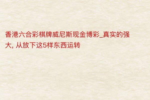 香港六合彩棋牌威尼斯现金博彩_真实的强大, 从放下这5样东西运转