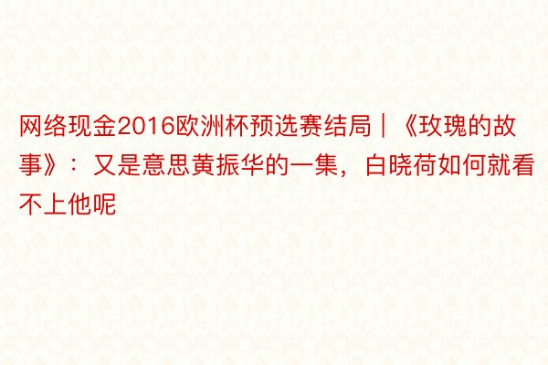 网络现金2016欧洲杯预选赛结局 | 《玫瑰的故事》：又是意思黄振华的一集，白晓荷如何就看不上他呢