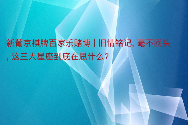 新葡京棋牌百家乐赌博 | 旧情铭记, 毫不回头, 这三大星座到底在思什么?
