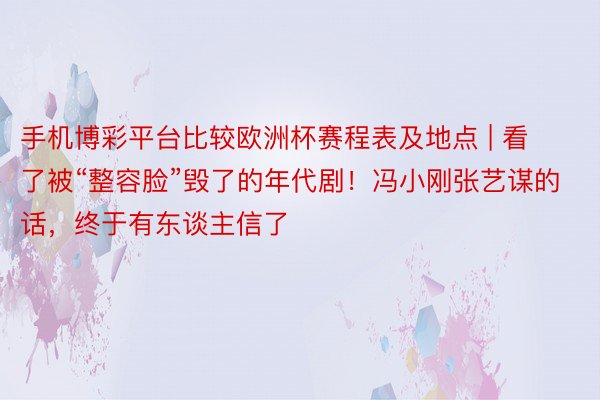 手机博彩平台比较欧洲杯赛程表及地点 | 看了被“整容脸”毁了的年代剧！冯小刚张艺谋的话，终于有东谈主信了