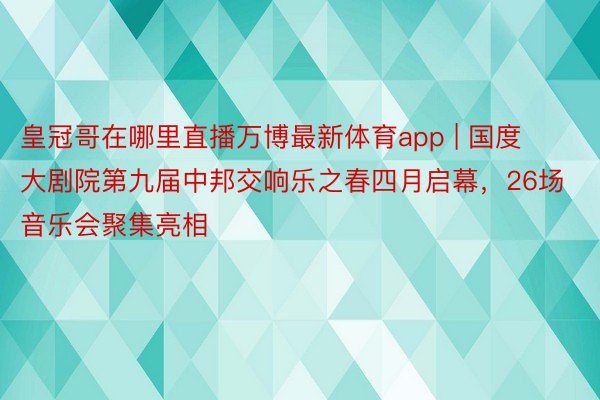 皇冠哥在哪里直播万博最新体育app | 国度大剧院第九届中邦交响乐之春四月启幕，26场音乐会聚集亮相