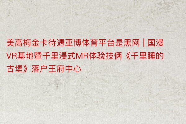 美高梅金卡待遇亚博体育平台是黑网 | 国漫VR基地暨千里浸式MR体验技俩《千里睡的古堡》落户王府中心