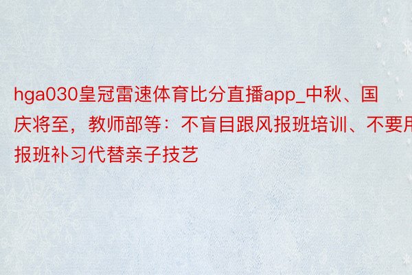 hga030皇冠雷速体育比分直播app_中秋、国庆将至，教师部等：不盲目跟风报班培训、不要用报班补习代替亲子技艺